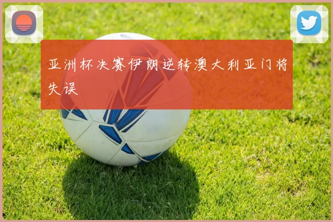 亚洲杯决赛伊朗逆转澳大利亚门将失误