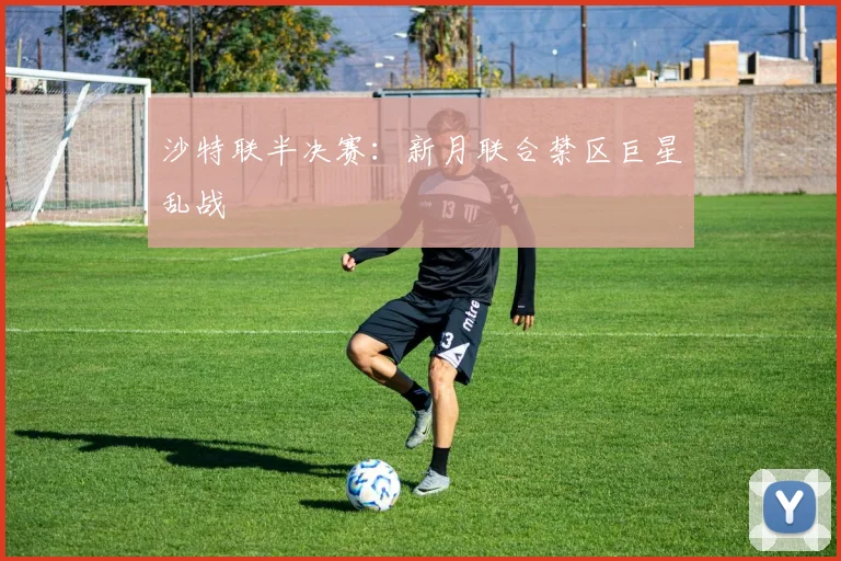 沙特联半决赛：新月联合禁区巨星乱战