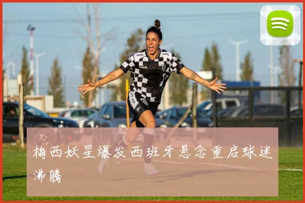 梅西妖星爆发西班牙悬念重启球迷沸腾