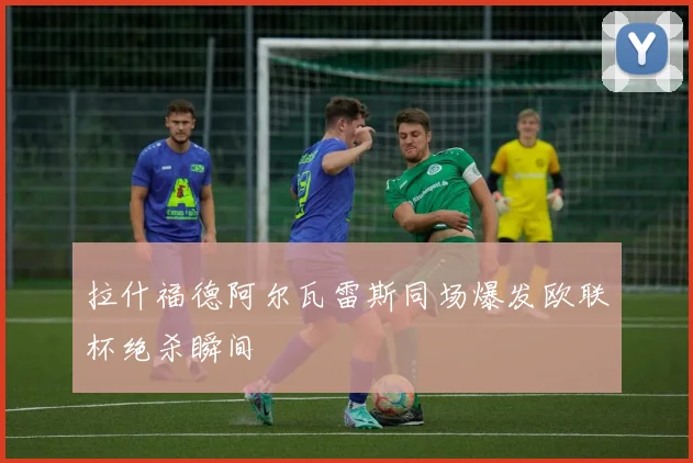 拉什福德阿尔瓦雷斯同场爆发欧联杯绝杀瞬间