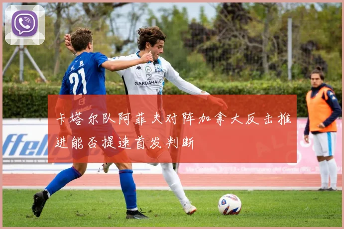 卡塔尔队阿菲夫对阵加拿大反击推进能否提速首发判断