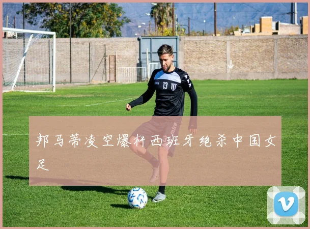 邦马蒂凌空爆杆西班牙绝杀中国女足