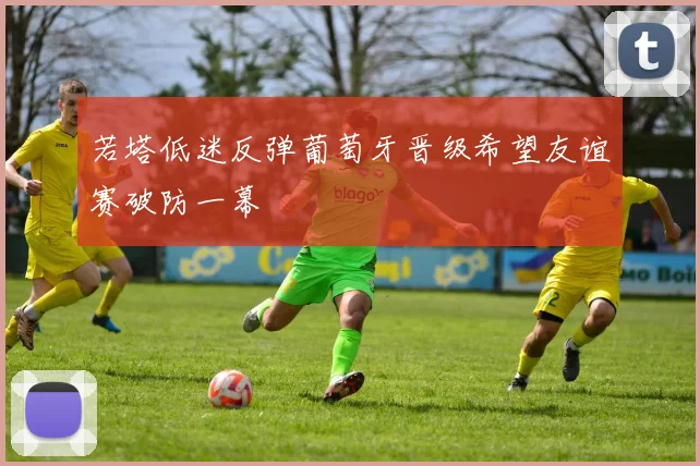 若塔低迷反弹葡萄牙晋级希望友谊赛破防一幕