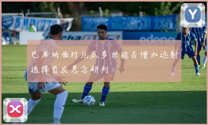 巴库纳面对厄瓜多尔能否增加远射选择首发悬念研判