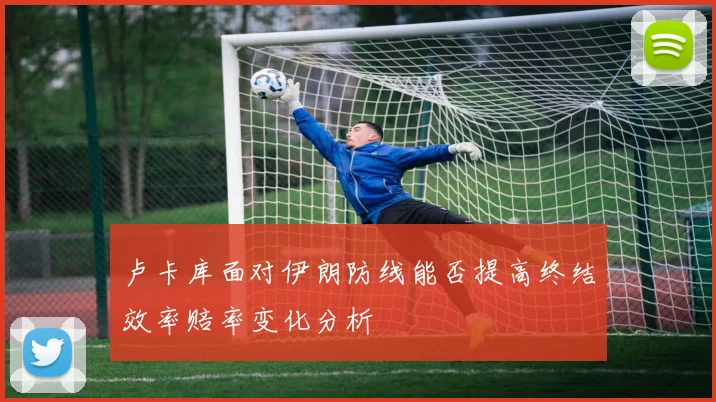 卢卡库面对伊朗防线能否提高终结效率赔率变化分析