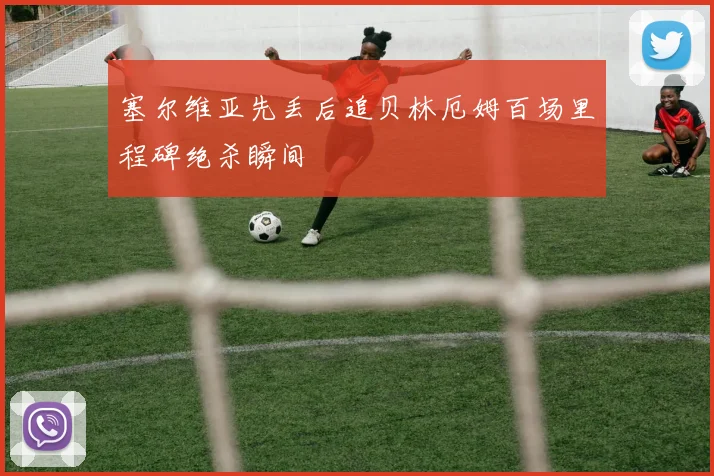 塞尔维亚先丢后追贝林厄姆百场里程碑绝杀瞬间