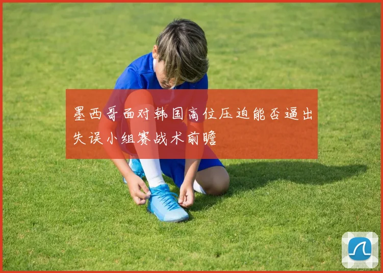 墨西哥面对韩国高位压迫能否逼出失误小组赛战术前瞻