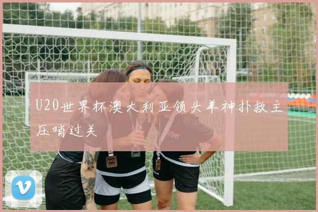 U20世界杯澳大利亚领头羊神扑救主压哨过关