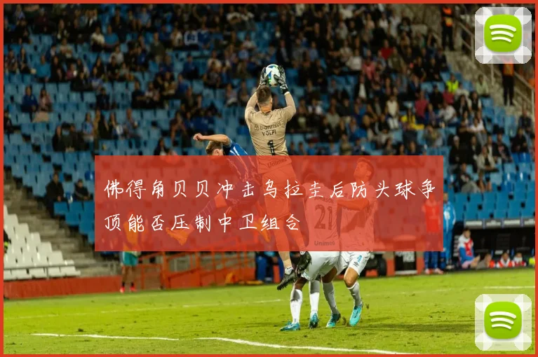 佛得角贝贝冲击乌拉圭后防头球争顶能否压制中卫组合