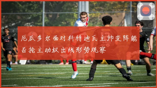 厄瓜多尔面对科特迪瓦主帅变阵能否抢主动权出线形势观察