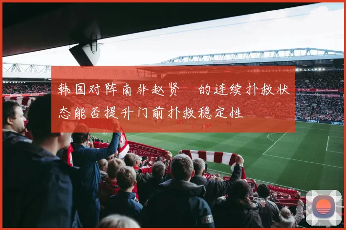 韩国对阵南非赵贤祐的连续扑救状态能否提升门前扑救稳定性