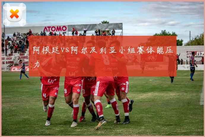 阿根廷vs阿尔及利亚小组赛体能压力