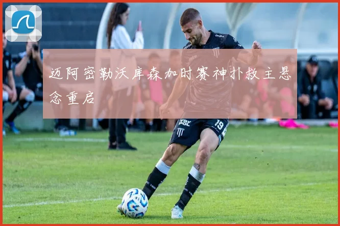 迈阿密勒沃库森加时赛神扑救主悬念重启