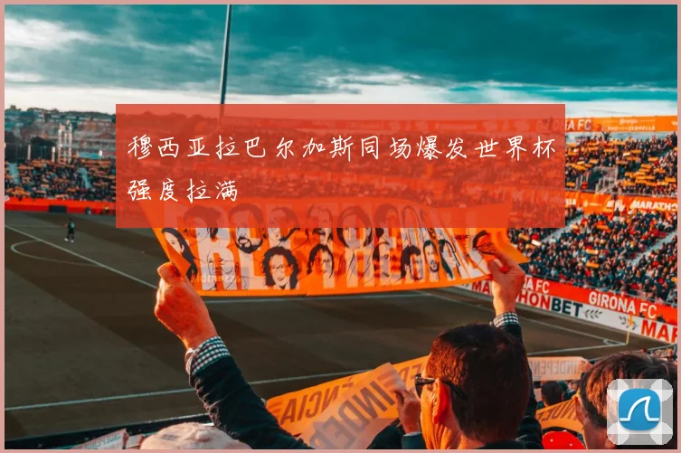穆西亚拉巴尔加斯同场爆发世界杯强度拉满