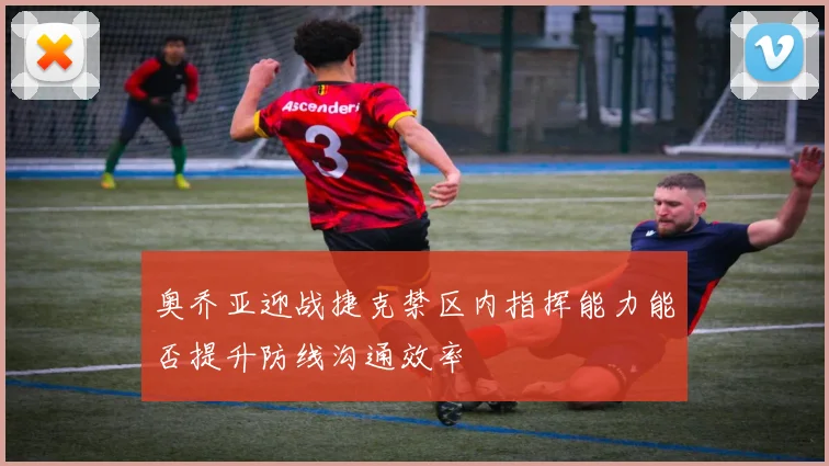 奥乔亚迎战捷克禁区内指挥能力能否提升防线沟通效率
