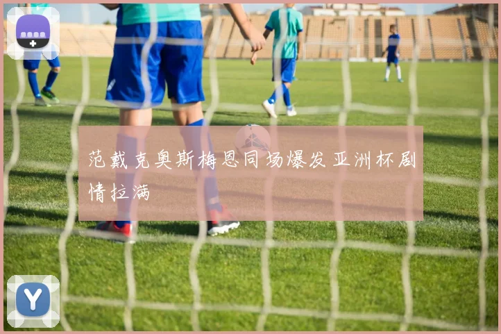 范戴克奥斯梅恩同场爆发亚洲杯剧情拉满
