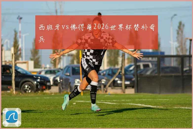 西班牙vs佛得角2026世界杯替补奇兵