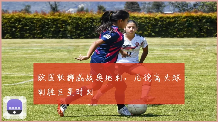 欧国联挪威战奥地利，厄德高头球制胜巨星时刻