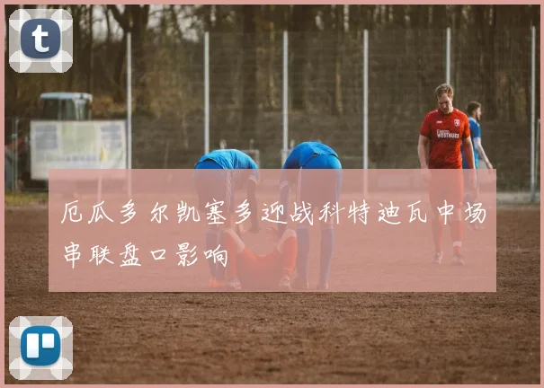 厄瓜多尔凯塞多迎战科特迪瓦中场串联盘口影响
