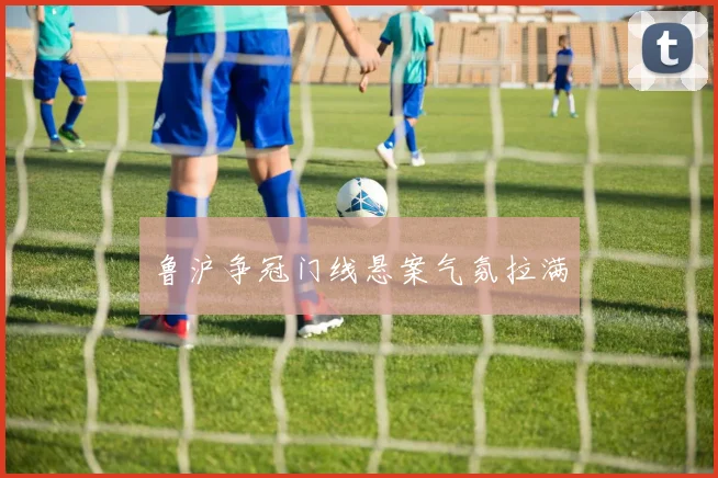 鲁沪争冠门线悬案气氛拉满