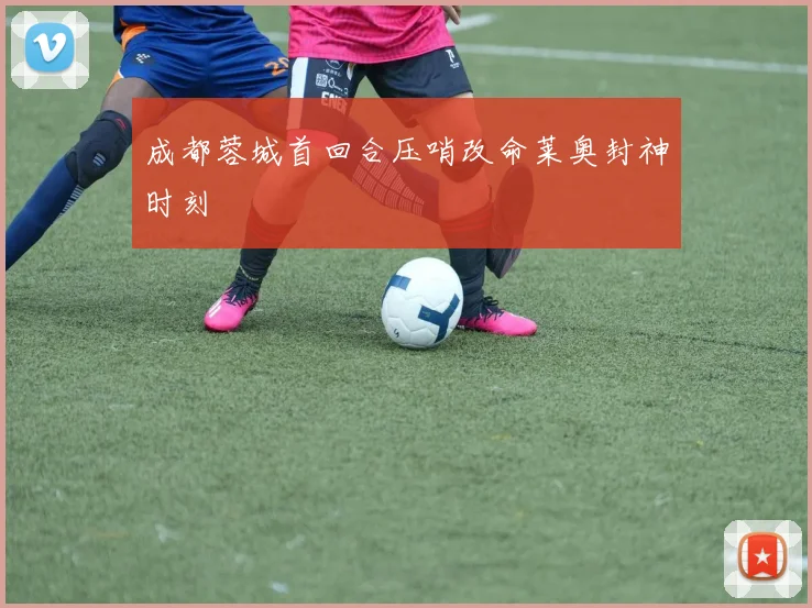 成都蓉城首回合压哨改命莱奥封神时刻