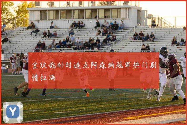 金玟哉补时造点阿森纳冠军热门剧情拉满
