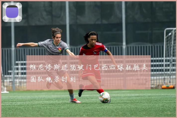 维尼修斯连场破门巴西四球狂胜美国队绝杀时刻
