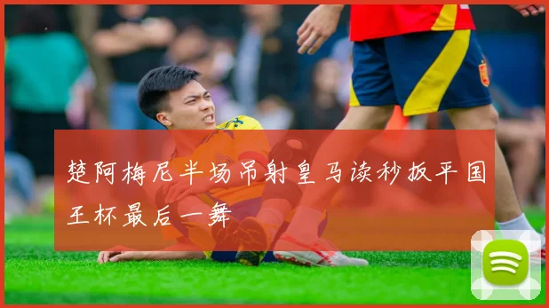 楚阿梅尼半场吊射皇马读秒扳平国王杯最后一舞