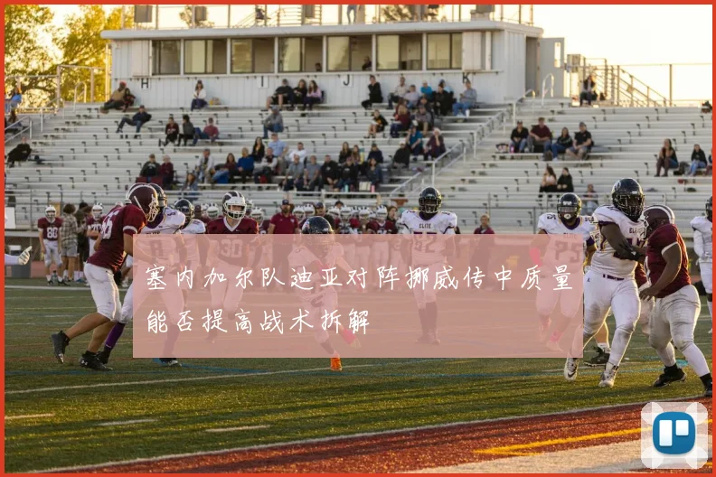 塞内加尔队迪亚对阵挪威传中质量能否提高战术拆解