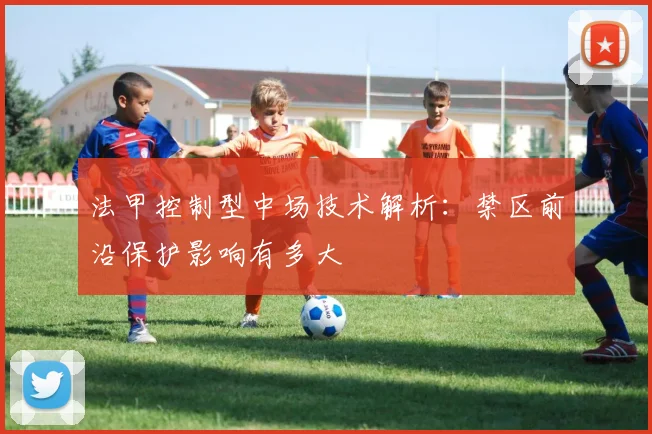 法甲控制型中场技术解析：禁区前沿保护影响有多大