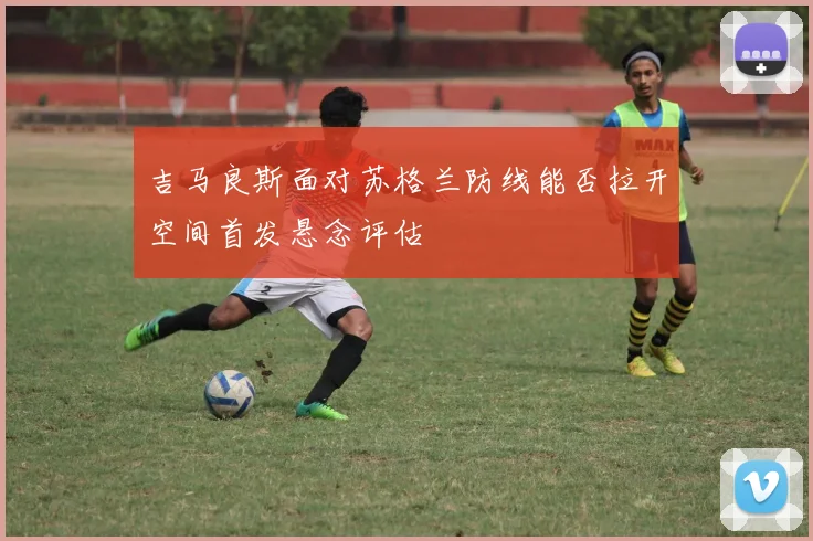 吉马良斯面对苏格兰防线能否拉开空间首发悬念评估