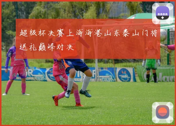 超级杯决赛上海海港山东泰山门将送礼巅峰对决