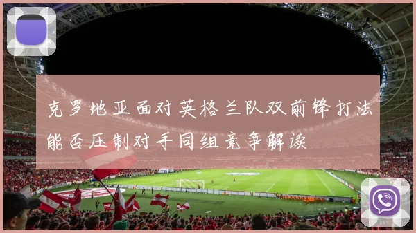 克罗地亚面对英格兰队双前锋打法能否压制对手同组竞争解读