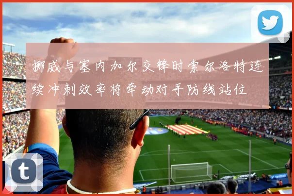 挪威与塞内加尔交锋时索尔洛特连续冲刺效率将牵动对手防线站位
