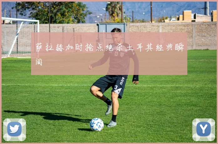 萨拉赫加时抢点绝杀土耳其经典瞬间