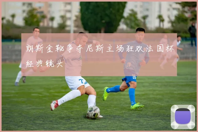 朗斯金靴争夺尼斯主场狂欢法国杯经典镜头