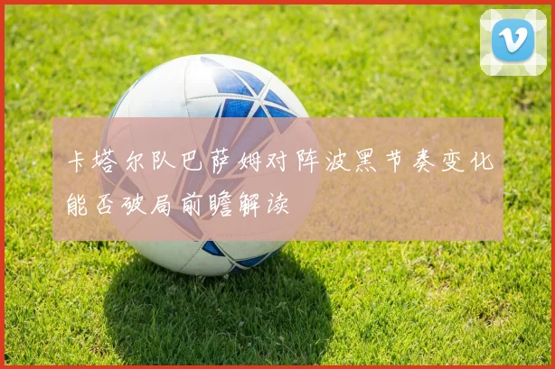 卡塔尔队巴萨姆对阵波黑节奏变化能否破局前瞻解读
