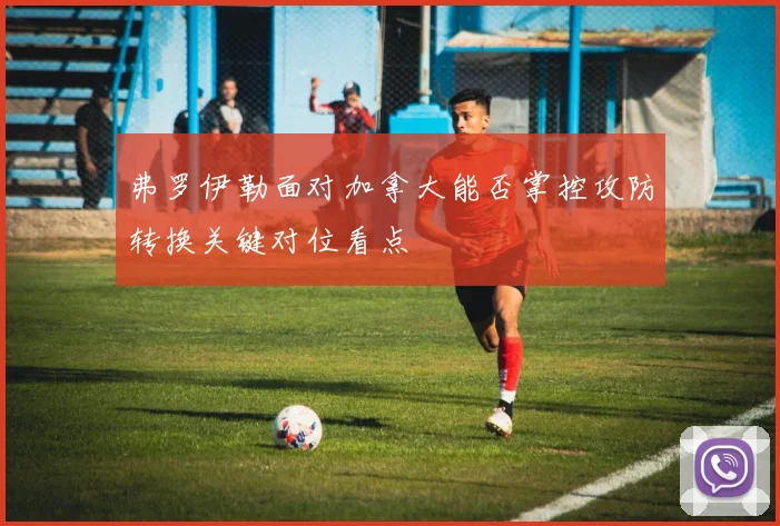 弗罗伊勒面对加拿大能否掌控攻防转换关键对位看点