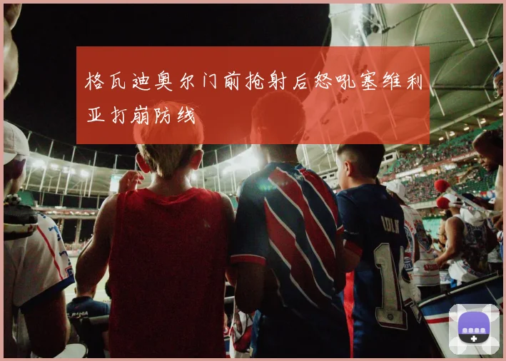格瓦迪奥尔门前抢射后怒吼塞维利亚打崩防线