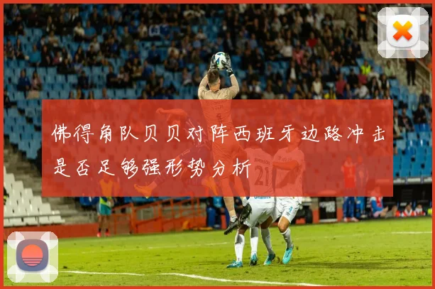 佛得角队贝贝对阵西班牙边路冲击是否足够强形势分析