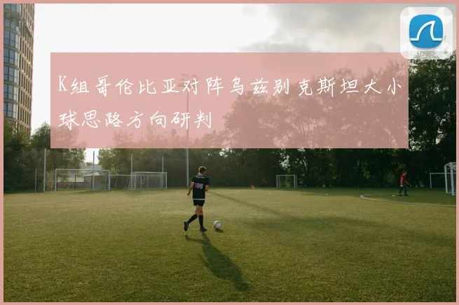 K组哥伦比亚对阵乌兹别克斯坦大小球思路方向研判