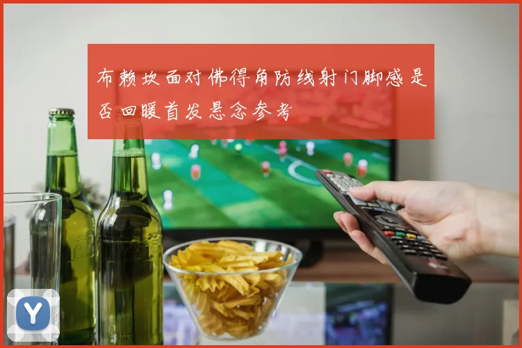 布赖坎面对佛得角防线射门脚感是否回暖首发悬念参考