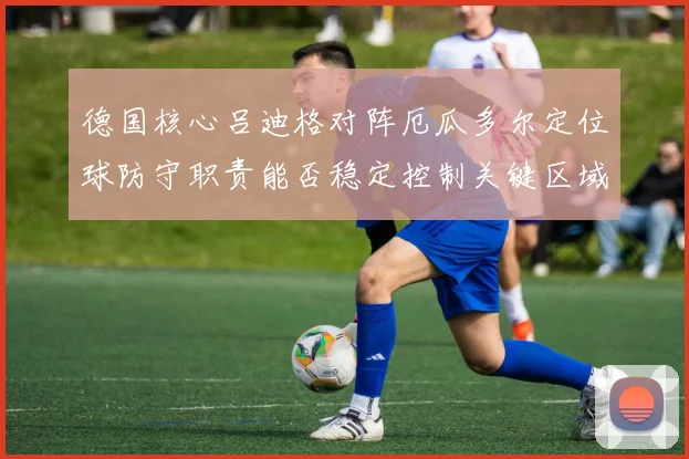 德国核心吕迪格对阵厄瓜多尔定位球防守职责能否稳定控制关键区域