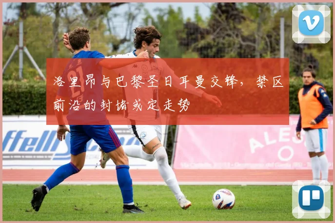 洛里昂与巴黎圣日耳曼交锋，禁区前沿的封堵或定走势