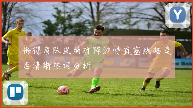 佛得角队皮纳对阵沙特直塞线路是否清晰热词分析