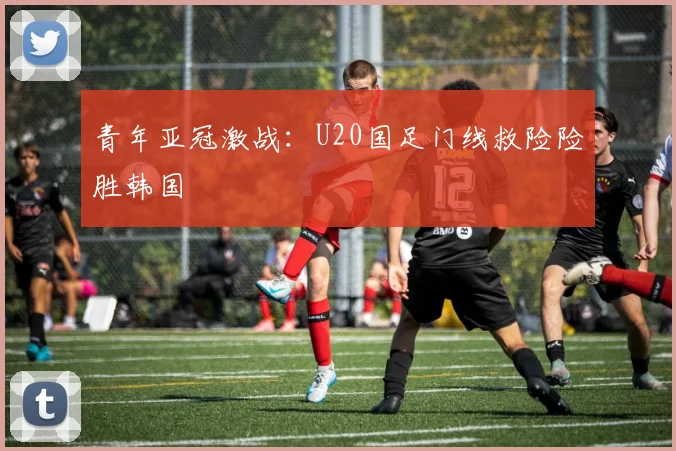 青年亚冠激战：U20国足门线救险险胜韩国